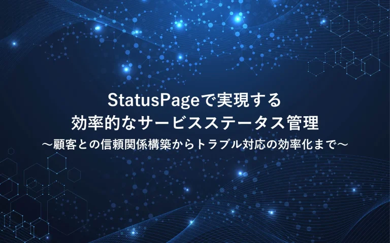 StatusPageで実現する効率的なサービスステータス管理～顧客との信頼関係構築からトラブル対応の効率化まで～